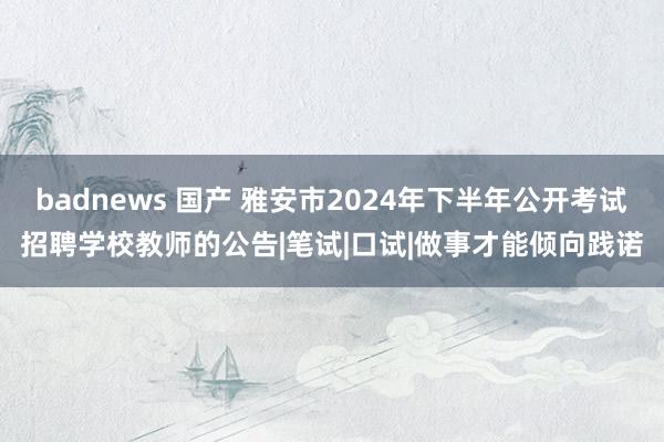 badnews 国产 雅安市2024年下半年公开考试招聘学校教师的公告|笔试|口试|做事才能倾向践诺