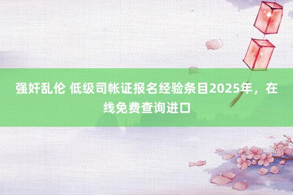 强奸乱伦 低级司帐证报名经验条目2025年，在线免费查询进口