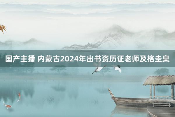 国产主播 内蒙古2024年出书资历证老师及格圭臬