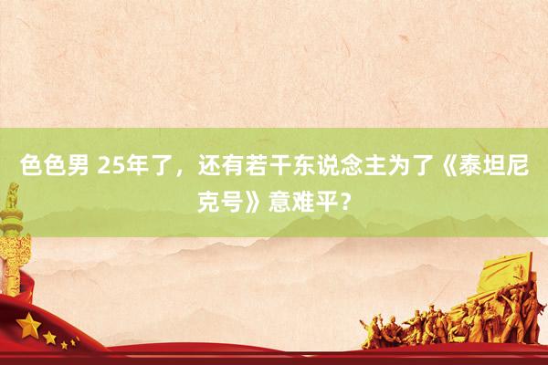 色色男 25年了，还有若干东说念主为了《泰坦尼克号》意难平？