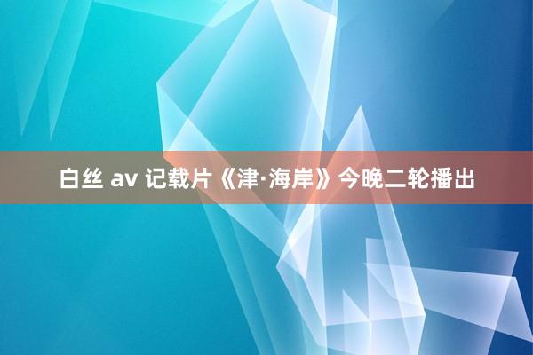 白丝 av 记载片《津·海岸》今晚二轮播出