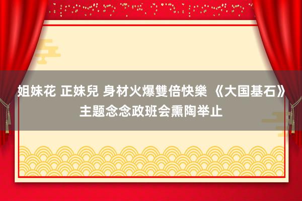 姐妹花 正妹兒 身材火爆雙倍快樂 《大国基石》主题念念政班会熏陶举止