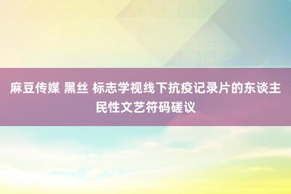 麻豆传媒 黑丝 标志学视线下抗疫记录片的东谈主民性文艺符码磋议