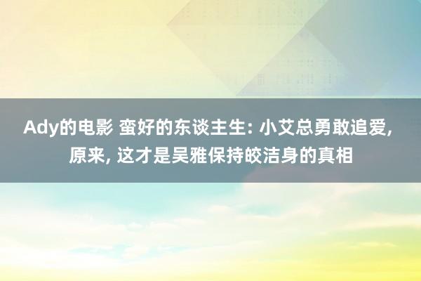 Ady的电影 蛮好的东谈主生: 小艾总勇敢追爱, 原来, 这才是吴雅保持皎洁身的真相
