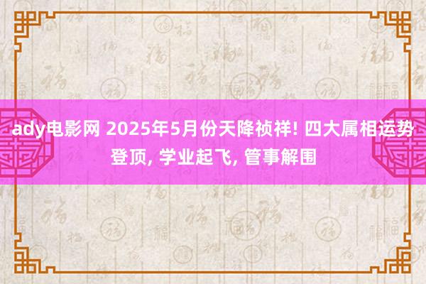 ady电影网 2025年5月份天降祯祥! 四大属相运势登顶, 学业起飞, 管事解围