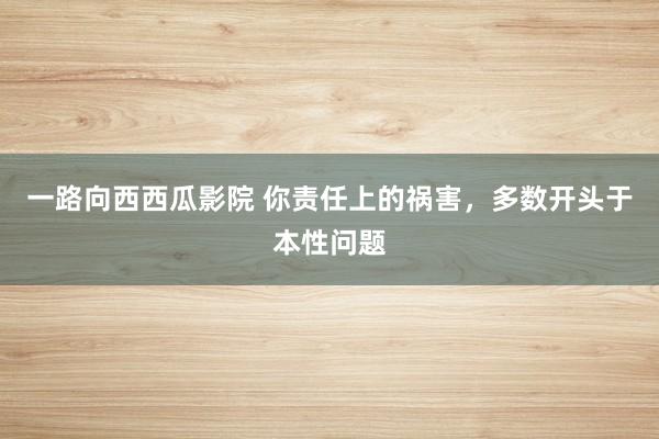 一路向西西瓜影院 你责任上的祸害，多数开头于本性问题